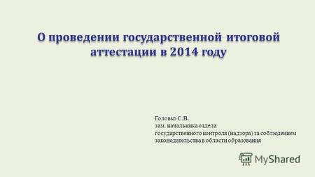 О проведении государственной итоговой аттестации в 2014 году Головко С.В. зам. начальника отдела государственного контроля (надзора) за соблюдением законодательства.