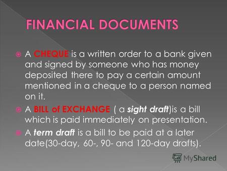 A CHEQUE is a written order to a bank given and signed by someone who has money deposited there to pay a certain amount mentioned in a cheque to a person.