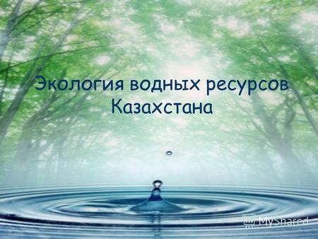 Экология водных ресурсов Казахстана. Как мы все знаем с уроков биологии, вода является неотъемлемой частью нашего организма. Вода – это неоценимое природное.