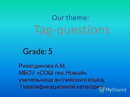 Our theme: Tag-questions Grade: 5 Ризатдинова А. М. МБОУ « СОШ пос. Новый », учительница английского языка, I квалификационной категории.