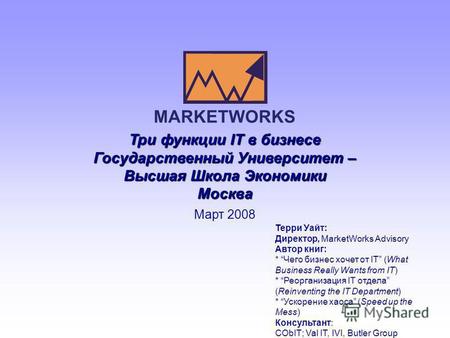 Три функции IT в бизнесе Государственный Университет – Высшая Школа Экономики Москва Март 2008 MARKETWORKS Терри Уайт: Директор, MarketWorks Advisory Автор.