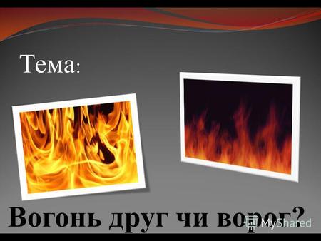Тема : Вогонь друг чи ворог?. Вогонь, є основною фазою процесу горіння і має властивість до самопоширення по іншим горючим матеріалам.