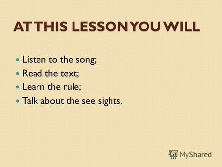 AT THIS LESSON YOU WILL Listen to the song; Read the text; Learn the rule; Talk about the see sights.