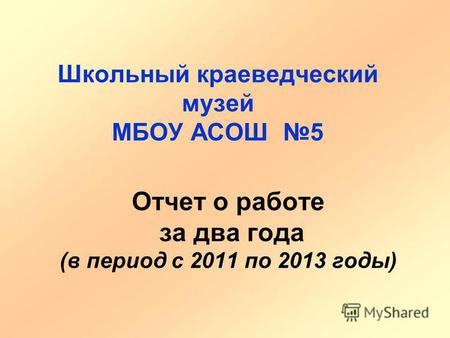 Отчет о работе за два года (в период с 2011 по 2013 годы) Школьный краеведческий музей МБОУ АСОШ 5.
