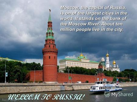 WELCOM TO RUSSIA! Moscow, the capital of Russia, is on of the largest cities in the world. It stands on the bank of the Moscow River. About ten million.