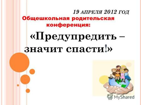 19 АПРЕЛЯ 2012 ГОД Общешкольная родительская конференция: «Предупредить – значит спасти!»