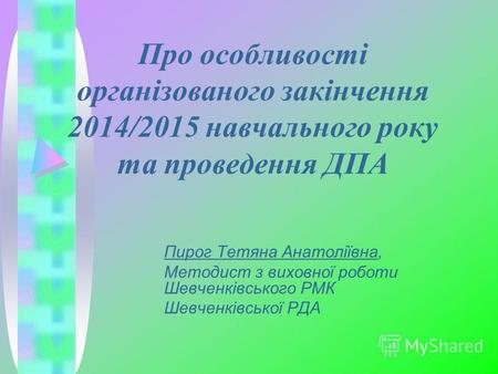 Про особливості організованого закінчення 2014/2015 навчального року та проведення ДПА Пирог Тетяна Анатоліївна, Методист з виховної роботи Шевченківського.