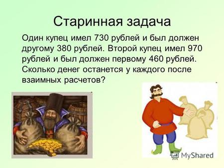 Старинная задача Один купец имел 730 рублей и был должен другому 380 рублей. Второй купец имел 970 рублей и был должен первому 460 рублей. Сколько денег.