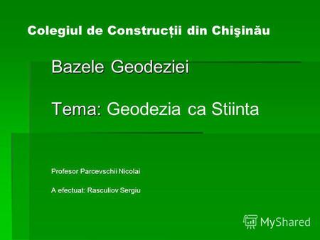 Colegiul de Construcţii din Chişinău Bazele Geodeziei Tema: Tema: Geodezia ca Stiinta Profesor Parcevschii Nicolai A efectuat: Rasculiov Sergiu.