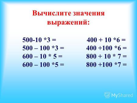 Вычислите значения выражений: 500-10 *3 = 400 + 10 *6 = 500 – 100 *3 = 400 +100 *6 = 600 – 10 * 5 = 800 + 10 * 7 = 600 – 100 *5 = 800 +100 *7 =