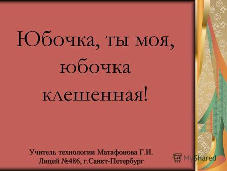 Учитель технологии Матафонова Г.И. Лицей 486, г.Санкт-Петербург Юбочка, ты моя, юбочка клешенная!