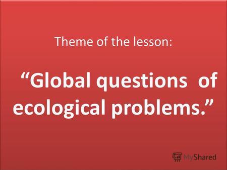 Theme of the lesson: Global questions of ecological problems.