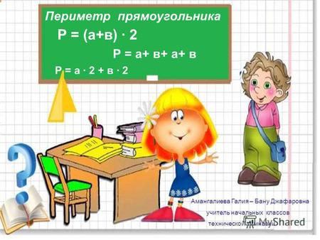 Периметр прямоугольника Р = (а+в) · 2 Р = а+ в+ а+ в Р = а · 2 + в · 2 Амангалиева Галия – Бану Джафаровна учитель начальных классов технической гимназии.