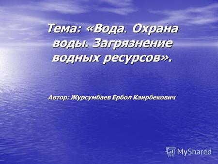 Тема: «Вода. Охрана воды. Загрязнение водных ресурсов». Автор: Журсумбаев Ербол Каирбекович.