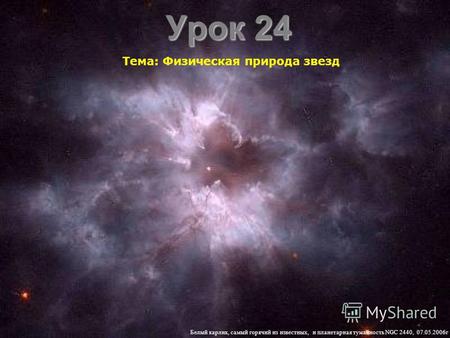 Урок 24 Тема: Физическая природа звезд Белый карлик, самый горячий из известных, и планетарная туманность NGC 2440, 07.05.2006 г.