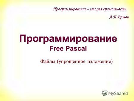 Программирование Free Pascal Файлы (упрощенное изложение) Программирование – вторая грамотность. А.П.Ершов.