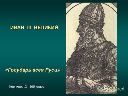 1 ИВАН III ВЕЛИКИЙ «Государь всея Руси» Корнилов Д., 10 б класс.