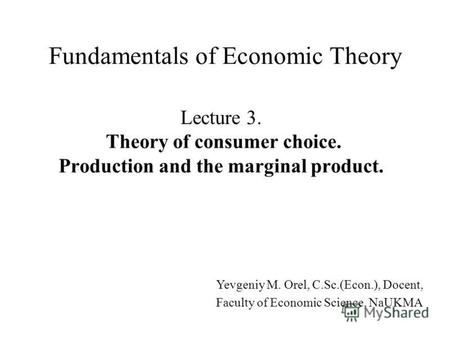 Lecture 3. Theory of consumer choice. Production and the marginal product. Fundamentals of Economic Theory Yevgeniy M. Orel, C.Sc.(Econ.), Docent, Faculty.