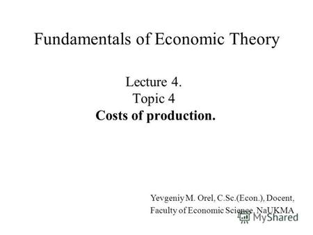 Lecture 4. Topic 4 Costs of production. Fundamentals of Economic Theory Yevgeniy M. Orel, C.Sc.(Econ.), Docent, Faculty of Economic Science, NaUKMA.
