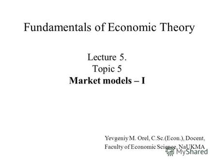Lecture 5. Topic 5 Market models – I Fundamentals of Economic Theory Yevgeniy M. Orel, C.Sc.(Econ.), Docent, Faculty of Economic Science, NaUKMA.
