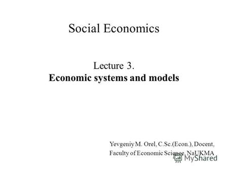 Lecture 3. Economic systems and models Social Economics Yevgeniy M. Orel, C.Sc.(Econ.), Docent, Faculty of Economic Science, NaUKMA.