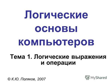 Логические основы компьютеров © К.Ю. Поляков, 2007 Тема 1. Логические выражения и операции.