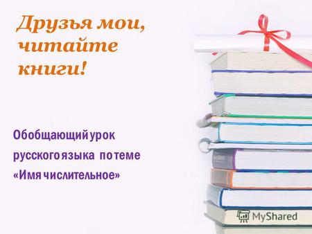 Друзья мои, читайте книги! Обобщающий урок русского языка по теме «Имя числительное»