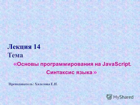 Лекция 14 Тема « Основы программирования на JavaScript. Синтаксис языка » Преподаватель: Халелова Е.Н.