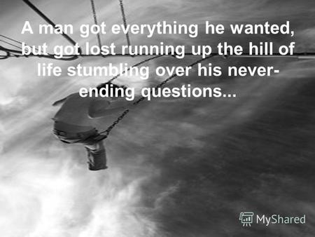 A man got everything he wanted, but got lost running up the hill of life stumbling over his never- ending questions...