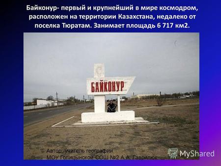 Байконур- первый и крупнейший в мире космодром, расположен на территории Казахстана, недалеко от поселка Тюратам. Занимает площадь 6 717 км 2. Автор: учитель.