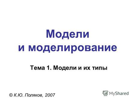 Модели и моделирование © К.Ю. Поляков, 2007 Тема 1. Модели и их типы.