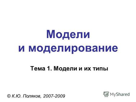 Модели и моделирование © К.Ю. Поляков, 2007-2009 Тема 1. Модели и их типы.