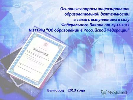 Белгород 2013 года Основные вопросы лицензирования образовательной деятельности в связи с вступлением в силу Федерального Закона от 29.12.2012 N 273-ФЗ.