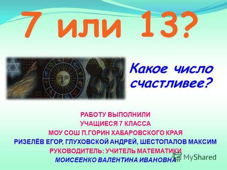 7 или 13? Какое число счастливее? РАБОТУ ВЫПОЛНИЛИ УЧАЩИЕСЯ 7 КЛАССА МОУ СОШ П.ГОРИН ХАБАРОВСКОГО КРАЯ РИЗЕЛЁВ ЕГОР, ГЛУХОВСКОЙ АНДРЕЙ, ШЕСТОПАЛОВ МАКСИМ.