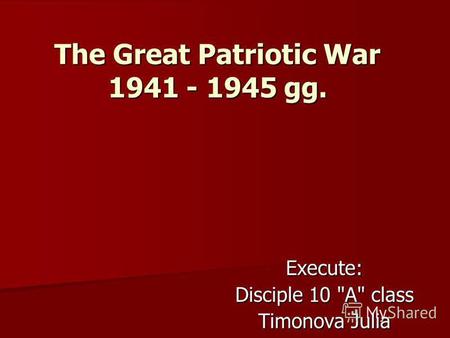 The Great Patriotic War 1941 - 1945 gg. Execute: Disciple 10 A class Timonova Julia.