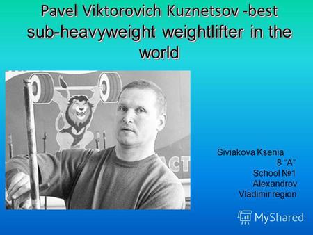 Pavel Viktorovich Kuznetsov -best sub-heavyweight weightlifter in the world Siviakova Ksenia 8 A School 1 Alexandrov Vladimir region.