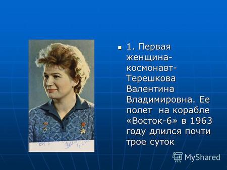 1. Первая женщина- космонавт- Терешкова Валентина Владимировна. Ее полет на корабле «Восток-6» в 1963 году длился почти трое суток 1. Первая женщина- космонавт-