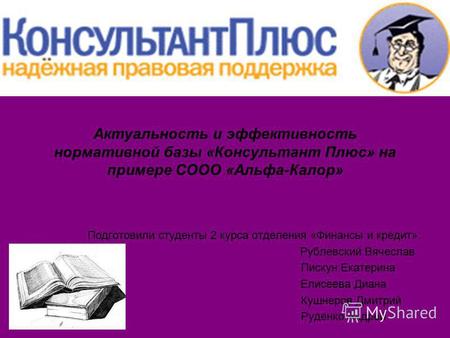 Актуальность и эффективность нормативной базы «Консультант Плюс» на примере СООО «Альфа-Калор» Подготовили студенты 2 курса отделения «Финансы и кредит»: