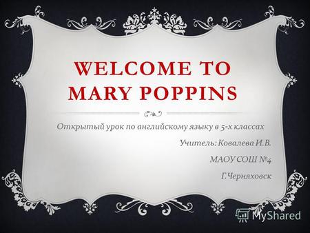 WELCOME TO MARY POPPINS Открытый урок по английскому языку в 5- х классах Учитель : Ковалева И. В. МАОУ СОШ 4 Г. Черняховск.