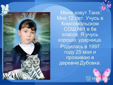 Меня зовут Таня. Мне 12 лет. Учусь в Комсомольском СОШ 1 в 6 в классе. Я учусь хорошо: ударница. Родилась в 1997 году 25 мая и проживаю в деревне Дубовка.