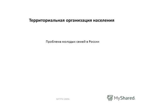 1 Территориальная организация населения МГППУ 2009 г. Проблема молодых семей в России.