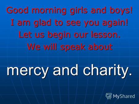 Mercy and charity. Good morning girls and boys! I am glad to see you again! Let us begin our lesson. We will speak about.