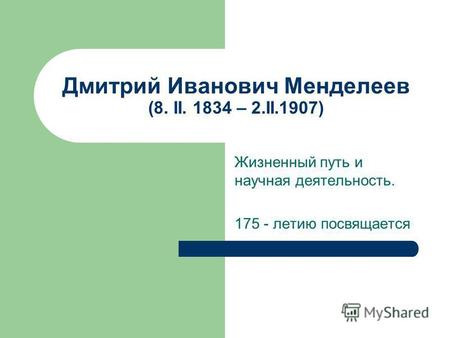 Дмитрий Иванович Менделеев (8. II. 1834 – 2.II.1907) Жизненный путь и научная деятельность. 175 - летию посвящается.