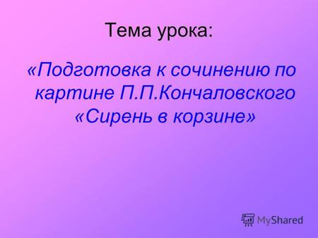Тема урока: «Подготовка к сочинению по картине П.П.Кончаловского «Сирень в корзине»