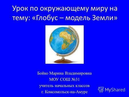 Урок по окружающему миру на тему: «Глобус – модель Земли» Бойко Марина Владимировна МОУ СОШ 31 учитель начальных классов г. Комсомольск-на-Амуре.