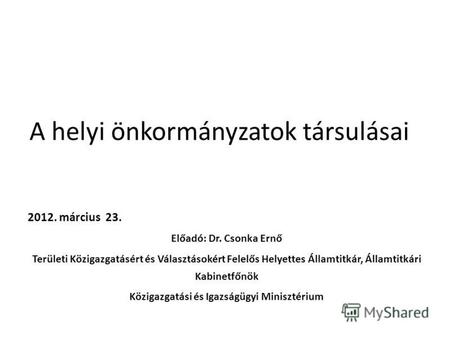 A helyi önkormányzatok társulásai 2012. március 23. Előadó: Dr. Csonka Ernő Területi Közigazgatásért és Választásokért Felelős Helyettes Államtitkár, Államtitkári.