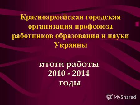 Красноармейская городская организация профсоюза работников образования и науки Украины итоги работы 2010 - 2014 годы.