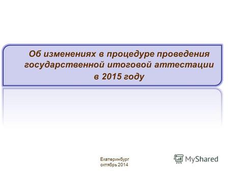 Об изменениях в процедуре проведения государственной итоговой аттестации в 2015 году Екатеринбург октябрь 2014.