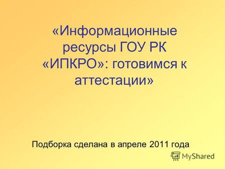Подборка сделана в апреле 2011 года «Информационные ресурсы ГОУ РК «ИПКРО»: готовимся к аттестации»