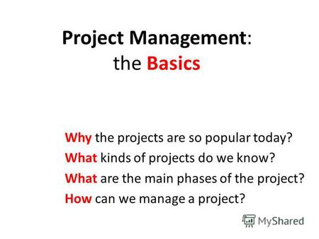 Project Management: the Basics Why the projects are so popular today? What kinds of projects do we know? What are the main phases of the project? How can.